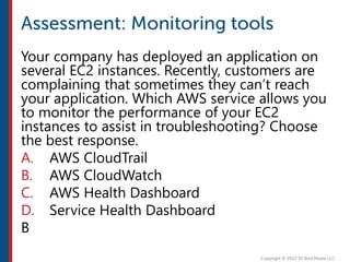 Your company has deployed an application on
several EC2 instances. Recently, customers are
complaining that sometimes they can’t reach
your application. Which AWS service allows you
to monitor the performance of your EC2
instances to assist in troubleshooting? Choose
the best response.
A. AWS CloudTrail
B. AWS CloudWatch
C. AWS Health Dashboard
D. Service Health Dashboard
B
 