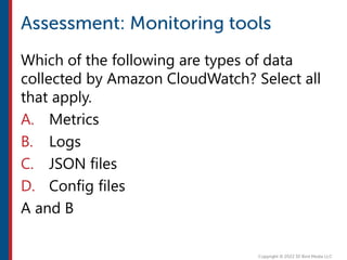 Which of the following are types of data
collected by Amazon CloudWatch? Select all
that apply.
A. Metrics
B. Logs
C. JSON files
D. Config files
A and B
 