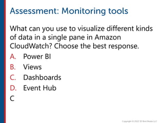 What can you use to visualize different kinds
of data in a single pane in Amazon
CloudWatch? Choose the best response.
A. Power BI
B. Views
C. Dashboards
D. Event Hub
C
 