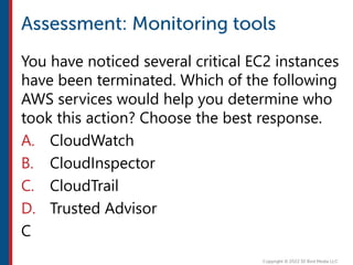 You have noticed several critical EC2 instances
have been terminated. Which of the following
AWS services would help you determine who
took this action? Choose the best response.
A. CloudWatch
B. CloudInspector
C. CloudTrail
D. Trusted Advisor
C
 