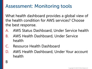 What health dashboard provides a global view of
the health condition for AWS services? Choose
the best response.
A. AWS Status Dashboard, Under Service health
B. AWS Health Dashboard, Under Service
health
C. Resource Health Dashboard
D. AWS Health Dashboard, Under Your account
health
B
 