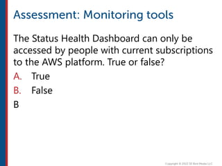 The Status Health Dashboard can only be
accessed by people with current subscriptions
to the AWS platform. True or false?
A. True
B. False
B
 