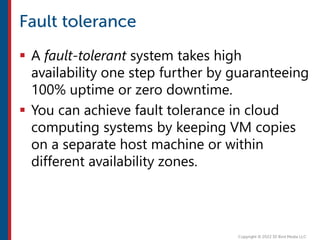  A fault-tolerant system takes high
availability one step further by guaranteeing
100% uptime or zero downtime.
 You can achieve fault tolerance in cloud
computing systems by keeping VM copies
on a separate host machine or within
different availability zones.
 
