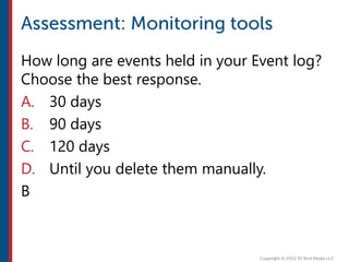How long are events held in your Event log?
Choose the best response.
A. 30 days
B. 90 days
C. 120 days
D. Until you delete them manually.
B
 