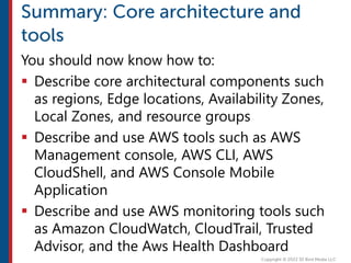 You should now know how to:
 Describe core architectural components such
as regions, Edge locations, Availability Zones,
Local Zones, and resource groups
 Describe and use AWS tools such as AWS
Management console, AWS CLI, AWS
CloudShell, and AWS Console Mobile
Application
 Describe and use AWS monitoring tools such
as Amazon CloudWatch, CloudTrail, Trusted
Advisor, and the Aws Health Dashboard
 