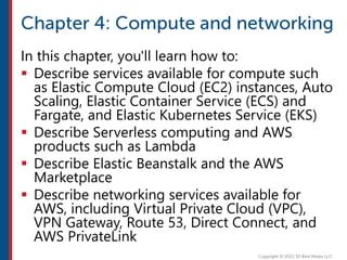 In this chapter, you'll learn how to:
 Describe services available for compute such
as Elastic Compute Cloud (EC2) instances, Auto
Scaling, Elastic Container Service (ECS) and
Fargate, and Elastic Kubernetes Service (EKS)
 Describe Serverless computing and AWS
products such as Lambda
 Describe Elastic Beanstalk and the AWS
Marketplace
 Describe networking services available for
AWS, including Virtual Private Cloud (VPC),
VPN Gateway, Route 53, Direct Connect, and
AWS PrivateLink
 