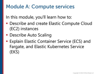 In this module, you'll learn how to:
 Describe and create Elastic Compute Cloud
(EC2) instances
 Describe Auto Scaling
 Explain Elastic Container Service (ECS) and
Fargate, and Elastic Kubernetes Service
(EKS)
 