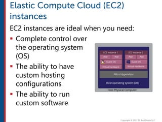 EC2 instances are ideal when you need:
 Complete control over
the operating system
(OS)
 The ability to have
custom hosting
configurations
 The ability to run
custom software
 