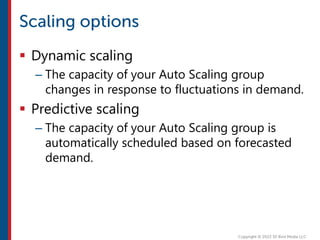  Dynamic scaling
– The capacity of your Auto Scaling group
changes in response to fluctuations in demand.
 Predictive scaling
– The capacity of your Auto Scaling group is
automatically scheduled based on forecasted
demand.
 