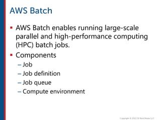  AWS Batch enables running large-scale
parallel and high-performance computing
(HPC) batch jobs.
 Components
– Job
– Job definition
– Job queue
– Compute environment
 