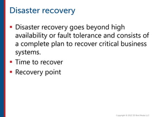  Disaster recovery goes beyond high
availability or fault tolerance and consists of
a complete plan to recover critical business
systems.
 Time to recover
 Recovery point
 