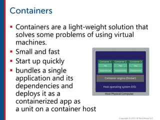  Containers are a light-weight solution that
solves some problems of using virtual
machines.
 Small and fast
 Start up quickly
 bundles a single
application and its
dependencies and
deploys it as a
containerized app as
a unit on a container host
 
