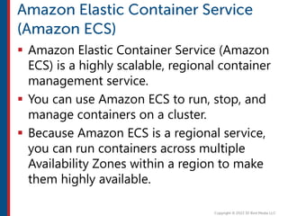 Amazon Elastic Container Service (Amazon
ECS) is a highly scalable, regional container
management service.
 You can use Amazon ECS to run, stop, and
manage containers on a cluster.
 Because Amazon ECS is a regional service,
you can run containers across multiple
Availability Zones within a region to make
them highly available.
 