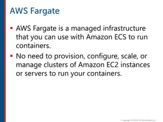  AWS Fargate is a managed infrastructure
that you can use with Amazon ECS to run
containers.
 No need to provision, configure, scale, or
manage clusters of Amazon EC2 instances
or servers to run your containers.
 