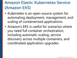  Kubernetes is an open-source system for
automating deployment, management, and
scaling of containerized applications.
 Amazon’s EKS is useful for scenarios where
you need full container orchestration,
including automatic scaling, service
discovery across multiple containers, and
coordinated application upgrades.
 