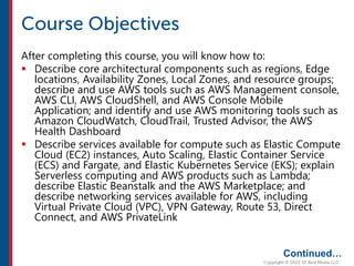 After completing this course, you will know how to:
 Describe core architectural components such as regions, Edge
locations, Availability Zones, Local Zones, and resource groups;
describe and use AWS tools such as AWS Management console,
AWS CLI, AWS CloudShell, and AWS Console Mobile
Application; and identify and use AWS monitoring tools such as
Amazon CloudWatch, CloudTrail, Trusted Advisor, the AWS
Health Dashboard
 Describe services available for compute such as Elastic Compute
Cloud (EC2) instances, Auto Scaling, Elastic Container Service
(ECS) and Fargate, and Elastic Kubernetes Service (EKS); explain
Serverless computing and AWS products such as Lambda;
describe Elastic Beanstalk and the AWS Marketplace; and
describe networking services available for AWS, including
Virtual Private Cloud (VPC), VPN Gateway, Route 53, Direct
Connect, and AWS PrivateLink
Continued…
 