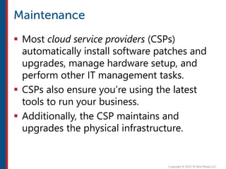  Most cloud service providers (CSPs)
automatically install software patches and
upgrades, manage hardware setup, and
perform other IT management tasks.
 CSPs also ensure you’re using the latest
tools to run your business.
 Additionally, the CSP maintains and
upgrades the physical infrastructure.
 
