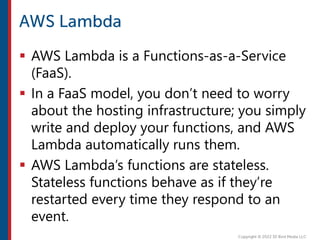  AWS Lambda is a Functions-as-a-Service
(FaaS).
 In a FaaS model, you don’t need to worry
about the hosting infrastructure; you simply
write and deploy your functions, and AWS
Lambda automatically runs them.
 AWS Lambda’s functions are stateless.
Stateless functions behave as if they’re
restarted every time they respond to an
event.
 