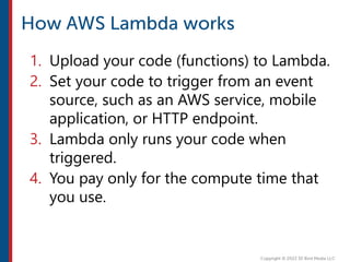 1. Upload your code (functions) to Lambda.
2. Set your code to trigger from an event
source, such as an AWS service, mobile
application, or HTTP endpoint.
3. Lambda only runs your code when
triggered.
4. You pay only for the compute time that
you use.
 