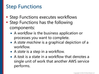  Step Functions executes workflows
 Step Functions has the following
components:
 A workflow is the business application or
processes you want to complete.
 A state machine is a graphical depiction of a
workflow.
 A state is a step in a workflow.
 A task is a state in a workflow that denotes a
single unit of work that another AWS service
performs.
 