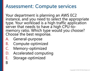 Your department is planning an AWS EC2
instance, and you need to select the appropriate
type. Your workload is a high traffic application
server that needs to have a high CPU-to-
memory ratio. Which type would you choose?
Choose the best response.
A. General-purpose
B. Compute-optimized
C. Memory-optimized
D. Accelerated computing
E. Storage-optimized
B
 