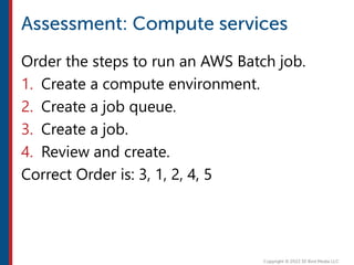 Order the steps to run an AWS Batch job.
1. Create a compute environment.
2. Create a job queue.
3. Create a job.
4. Review and create.
Correct Order is: 3, 1, 2, 4, 5
 