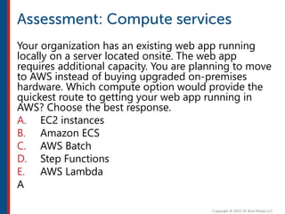 Your organization has an existing web app running
locally on a server located onsite. The web app
requires additional capacity. You are planning to move
to AWS instead of buying upgraded on-premises
hardware. Which compute option would provide the
quickest route to getting your web app running in
AWS? Choose the best response.
A. EC2 instances
B. Amazon ECS
C. AWS Batch
D. Step Functions
E. AWS Lambda
A
 