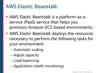  AWS Elastic Beanstalk is a platform-as-a-
service (PaaS) service that helps you
provision Amazon EC2-based environments.
 AWS Elastic Beanstalk deploys the resources
necessary to perform the following tasks for
your environment:
– Automatic scaling
– Adjust capacity
– Load balancing
– Application health monitoring
 