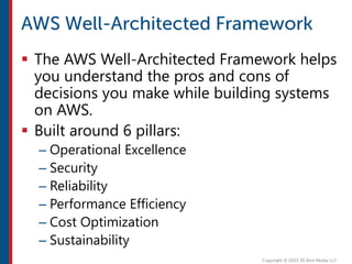  The AWS Well-Architected Framework helps
you understand the pros and cons of
decisions you make while building systems
on AWS.
 Built around 6 pillars:
– Operational Excellence
– Security
– Reliability
– Performance Efficiency
– Cost Optimization
– Sustainability
 