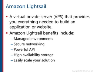  A virtual private server (VPS) that provides
you everything needed to build an
application or website.
 Amazon Lightsail benefits include:
– Managed environments
– Secure networking
– Powerful API
– High availability storage
– Easily scale your solution
 