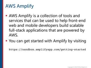  AWS Amplify is a collection of tools and
services that can be used to help front-end
web and mobile developers build scalable
full-stack applications that are powered by
AWS.
 You can get started with Amplify by visiting
https://sandbox.amplifyapp.com/getting-started
 