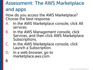 How do you access the AWS Marketplace?
Choose the best response.
A. In the AWS Marketplace console, click All
services.
B. In the AWS Management console, click
Services, and then click AWS Marketplace
Subscriptions.
C. In the AWS Marketplace console, click
Launch a Subscription.
D. In a web browser, go to
marketplace.aws.com.
B
 