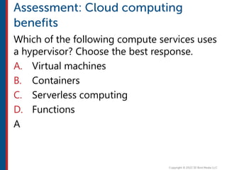 Which of the following compute services uses
a hypervisor? Choose the best response.
A. Virtual machines
B. Containers
C. Serverless computing
D. Functions
A
 