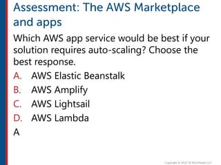 Which AWS app service would be best if your
solution requires auto-scaling? Choose the
best response.
A. AWS Elastic Beanstalk
B. AWS Amplify
C. AWS Lightsail
D. AWS Lambda
A
 