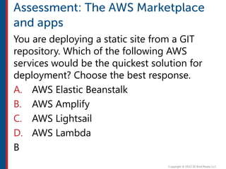You are deploying a static site from a GIT
repository. Which of the following AWS
services would be the quickest solution for
deployment? Choose the best response.
A. AWS Elastic Beanstalk
B. AWS Amplify
C. AWS Lightsail
D. AWS Lambda
B
 