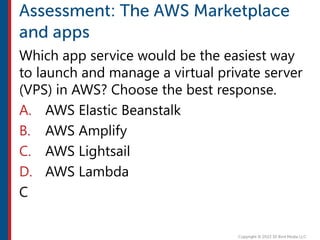 Which app service would be the easiest way
to launch and manage a virtual private server
(VPS) in AWS? Choose the best response.
A. AWS Elastic Beanstalk
B. AWS Amplify
C. AWS Lightsail
D. AWS Lambda
C
 