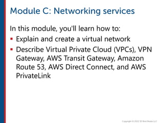 In this module, you'll learn how to:
 Explain and create a virtual network
 Describe Virtual Private Cloud (VPCs), VPN
Gateway, AWS Transit Gateway, Amazon
Route 53, AWS Direct Connect, and AWS
PrivateLink
 