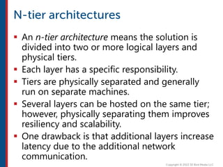  An n-tier architecture means the solution is
divided into two or more logical layers and
physical tiers.
 Each layer has a specific responsibility.
 Tiers are physically separated and generally
run on separate machines.
 Several layers can be hosted on the same tier;
however, physically separating them improves
resiliency and scalability.
 One drawback is that additional layers increase
latency due to the additional network
communication.
 