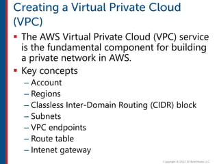  The AWS Virtual Private Cloud (VPC) service
is the fundamental component for building
a private network in AWS.
 Key concepts
– Account
– Regions
– Classless Inter-Domain Routing (CIDR) block
– Subnets
– VPC endpoints
– Route table
– Intenet gateway
 