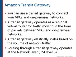  You can use a transit gateway to connect
your VPCs and on-premises networks.
 A transit gateway operates as a regional
virtual router for traffic moving in the form
of packets between VPCs and on-premises
networks.
 A transit gateway elastically scales based on
the volume of network traffic.
 Routing through a transit gateway operates
at the Network layer (OSI layer 3).
 