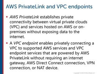  AWS PrivateLink establishes private
connectivity between virtual private clouds
(VPC) and services hosted on AWS or on-
premises without exposing data to the
internet.
 A VPC endpoint enables privately connecting a
VPC to supported AWS services and VPC
endpoint services that are powered by AWS
PrivateLink without requiring an internet
gateway, AWS Direct Connect connection, VPN
connection, or NAT device.
 