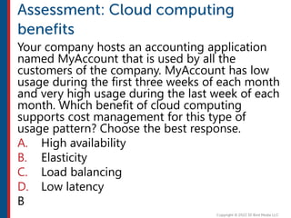 Your company hosts an accounting application
named MyAccount that is used by all the
customers of the company. MyAccount has low
usage during the first three weeks of each month
and very high usage during the last week of each
month. Which benefit of cloud computing
supports cost management for this type of
usage pattern? Choose the best response.
A. High availability
B. Elasticity
C. Load balancing
D. Low latency
B
 