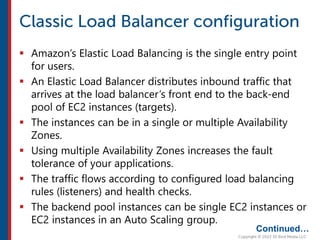  Amazon’s Elastic Load Balancing is the single entry point
for users.
 An Elastic Load Balancer distributes inbound traffic that
arrives at the load balancer’s front end to the back-end
pool of EC2 instances (targets).
 The instances can be in a single or multiple Availability
Zones.
 Using multiple Availability Zones increases the fault
tolerance of your applications.
 The traffic flows according to configured load balancing
rules (listeners) and health checks.
 The backend pool instances can be single EC2 instances or
EC2 instances in an Auto Scaling group.
Continued…
 