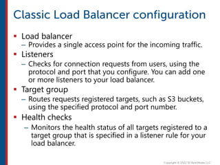  Load balancer
– Provides a single access point for the incoming traffic.
 Listeners
– Checks for connection requests from users, using the
protocol and port that you configure. You can add one
or more listeners to your load balancer.
 Target group
– Routes requests registered targets, such as S3 buckets,
using the specified protocol and port number.
 Health checks
– Monitors the health status of all targets registered to a
target group that is specified in a listener rule for your
load balancer.
 