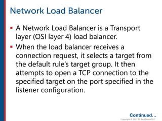  A Network Load Balancer is a Transport
layer (OSI layer 4) load balancer.
 When the load balancer receives a
connection request, it selects a target from
the default rule’s target group. It then
attempts to open a TCP connection to the
specified target on the port specified in the
listener configuration.
Continued…
 
