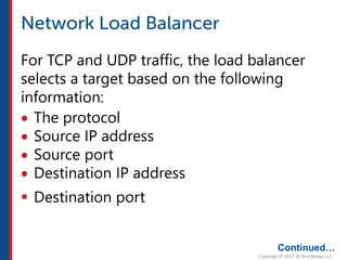 For TCP and UDP traffic, the load balancer
selects a target based on the following
information:
 The protocol
 Source IP address
 Source port
 Destination IP address
 Destination port
Continued…
 