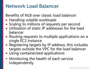 Benefits of NLB over classic load balancer:
 Handling volatile workloads
 Scaling to millions of requests per second
 Utilization of static IP addresses for the load
balancer
 Routing requests to multiple applications on a
single EC2 instance
 Registering targets by IP address, this includes
targets outside the VPC for the load balancer
 Using containerized applications
 Monitoring the health of each service
independently
 