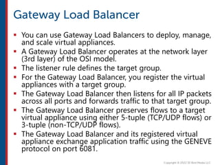  You can use Gateway Load Balancers to deploy, manage,
and scale virtual appliances.
 A Gateway Load Balancer operates at the network layer
(3rd layer) of the OSI model.
 The listener rule defines the target group.
 For the Gateway Load Balancer, you register the virtual
appliances with a target group.
 The Gateway Load Balancer then listens for all IP packets
across all ports and forwards traffic to that target group.
 The Gateway Load Balancer preserves flows to a target
virtual appliance using either 5-tuple (TCP/UDP flows) or
3-tuple (non-TCP/UDP flows).
 The Gateway Load Balancer and its registered virtual
appliance exchange application traffic using the GENEVE
protocol on port 6081.
 