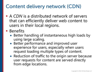  A CDN is a distributed network of servers
that can efficiently deliver web content to
users in their local regions.
 Benefits
 Better handling of instantaneous high loads by
using large scaling.
 Better performance and improved user
experience for users, especially when users
request loading multiple types of content.
 Reduction of traffic to the origin server because
user requests for content are served directly
from edge locations.
 