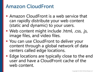  Amazon CloudFront is a web service that
can rapidly distribute your web content
(static and dynamic) to your users.
 Web content might include .html, .css, .js,
image files, and video files.
 You can use CloudFront to deliver your
content through a global network of data
centers called edge locations.
 Edge locations are typically close to the end
user and have a CloudFront cache of the
web content.
 